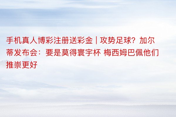 手机真人博彩注册送彩金 | 攻势足球？加尔蒂发布会：要是莫得寰宇杯 梅西姆巴佩他们推崇更好