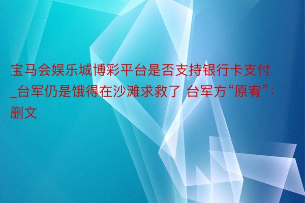 宝马会娱乐城博彩平台是否支持银行卡支付_台军仍是饿得在沙滩求救了 台军方“原宥”：删文