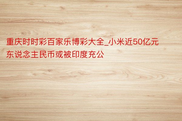 重庆时时彩百家乐博彩大全_小米近50亿元东说念主民币或被印度充公