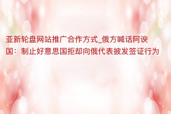 亚新轮盘网站推广合作方式_俄方喊话阿谀国：制止好意思国拒却向俄代表披发签证行为