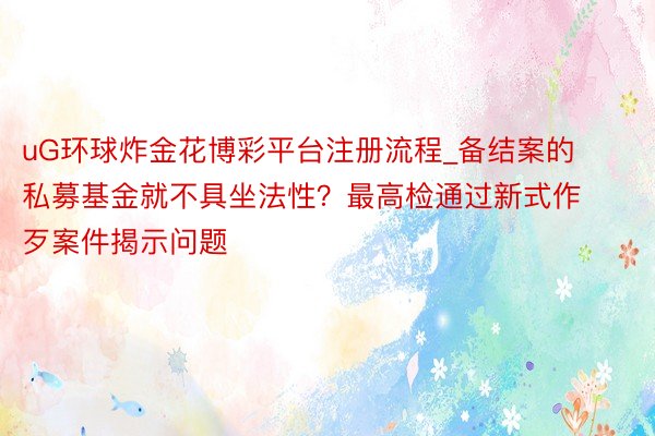 uG环球炸金花博彩平台注册流程_备结案的私募基金就不具坐法性？最高检通过新式作歹案件揭示问题