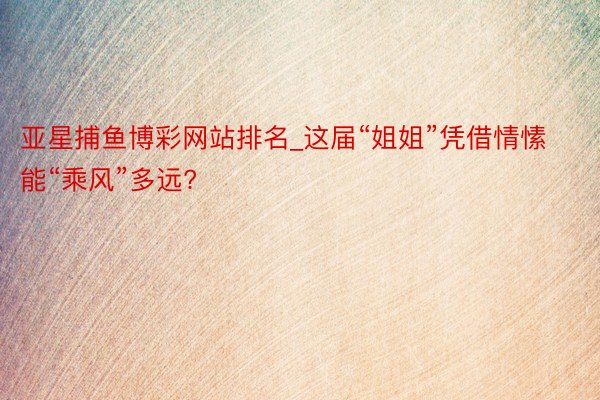 亚星捕鱼博彩网站排名_这届“姐姐”凭借情愫能“乘风”多远?